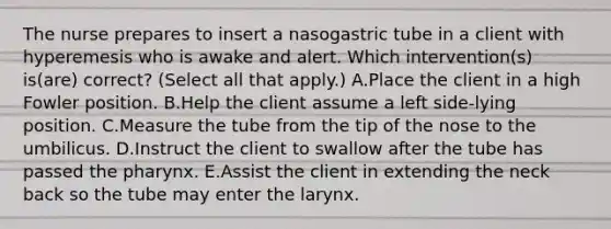 The nurse prepares to insert a nasogastric tube in a client with hyperemesis who is awake and alert. Which intervention(s) is(are) correct? (Select all that apply.) A.Place the client in a high Fowler position. B.Help the client assume a left side-lying position. C.Measure the tube from the tip of the nose to the umbilicus. D.Instruct the client to swallow after the tube has passed the pharynx. E.Assist the client in extending the neck back so the tube may enter the larynx.