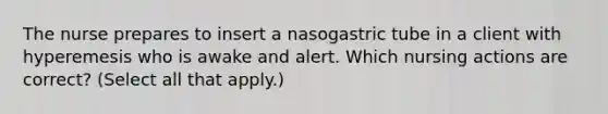 The nurse prepares to insert a nasogastric tube in a client with hyperemesis who is awake and alert. Which nursing actions are correct? (Select all that apply.)