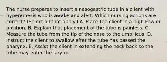 The nurse prepares to insert a nasogastric tube in a client with hyperemesis who is awake and alert. Which nursing actions are correct? (Select all that apply.) A. Place the client in a high Fowler position. B. Explain that placement of the tube is painless. C. Measure the tube from the tip of the nose to the umbilicus. D. Instruct the client to swallow after the tube has passed the pharynx. E. Assist the client in extending the neck back so the tube may enter the larynx.