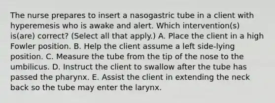 The nurse prepares to insert a nasogastric tube in a client with hyperemesis who is awake and alert. Which intervention(s) is(are) correct? (Select all that apply.) A. Place the client in a high Fowler position. B. Help the client assume a left side-lying position. C. Measure the tube from the tip of the nose to the umbilicus. D. Instruct the client to swallow after the tube has passed the pharynx. E. Assist the client in extending the neck back so the tube may enter the larynx.