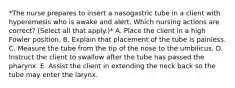 *The nurse prepares to insert a nasogastric tube in a client with hyperemesis who is awake and alert. Which nursing actions are correct? (Select all that apply.)* A. Place the client in a high Fowler position. B. Explain that placement of the tube is painless. C. Measure the tube from the tip of the nose to the umbilicus. D. Instruct the client to swallow after the tube has passed the pharynx. E. Assist the client in extending the neck back so the tube may enter the larynx.