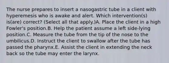 The nurse prepares to insert a nasogastric tube in a client with hyperemesis who is awake and alert. Which intervention(s) is(are) correct? (Select all that apply.)A. Place the client in a high Fowler's position.B. Help the patient assume a left side-lying position.C. Measure the tube from the tip of the nose to the umbilicus.D. Instruct the client to swallow after the tube has passed <a href='https://www.questionai.com/knowledge/ktW97n6hGJ-the-pharynx' class='anchor-knowledge'>the pharynx</a>.E. Assist the client in extending the neck back so the tube may enter the larynx.