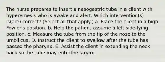 The nurse prepares to insert a nasogastric tube in a client with hyperemesis who is awake and alert. Which intervention(s) is(are) correct? (Select all that apply.) a. Place the client in a high Fowler's position. b. Help the patient assume a left side-lying position. c. Measure the tube from the tip of the nose to the umbilicus. D. Instruct the client to swallow after the tube has passed the pharynx. E. Assist the client in extending the neck back so the tube may enterthe larynx.