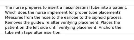 The nurse prepares to insert a nasointestinal tube into a patient. Which does the nurse implement for proper tube placement? Measures from the nose to the earlobe to the xiphoid process. Removes the guidewire after verifying placement. Places the patient on the left side until verifying placement. Anchors the tube with tape after insertion.