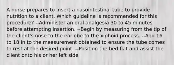 A nurse prepares to insert a nasointestinal tube to provide nutrition to a client. Which guideline is recommended for this procedure? --Administer an oral analgesia 30 to 45 minutes before attempting insertion. --Begin by measuring from the tip of the client's nose to the earlobe to the xiphoid process. --Add 16 to 18 in to the measurement obtained to ensure the tube comes to rest at the desired point. --Position the bed flat and assist the client onto his or her left side