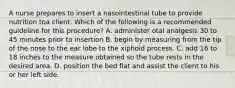 A nurse prepares to insert a nasointestinal tube to provide nutrition toa client. Which of the following is a recommended guideline for this procedure? A. administer otal analgesis 30 to 45 minutes prior to insertion B. begin by measuring from the tip of the nose to the ear lobe to the xiphoid process. C. add 16 to 18 inches to the measure obtained so the tube rests in the desired area. D. position the bed flat and assist the client to his or her left side.