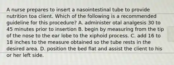 A nurse prepares to insert a nasointestinal tube to provide nutrition toa client. Which of the following is a recommended guideline for this procedure? A. administer otal analgesis 30 to 45 minutes prior to insertion B. begin by measuring from the tip of the nose to the ear lobe to the xiphoid process. C. add 16 to 18 inches to the measure obtained so the tube rests in the desired area. D. position the bed flat and assist the client to his or her left side.