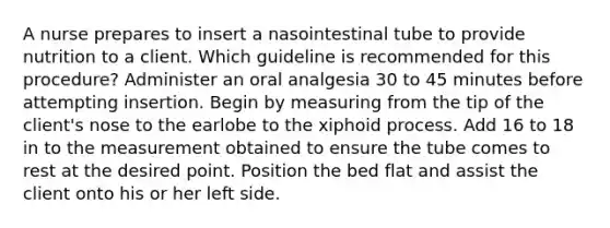 A nurse prepares to insert a nasointestinal tube to provide nutrition to a client. Which guideline is recommended for this procedure? Administer an oral analgesia 30 to 45 minutes before attempting insertion. Begin by measuring from the tip of the client's nose to the earlobe to the xiphoid process. Add 16 to 18 in to the measurement obtained to ensure the tube comes to rest at the desired point. Position the bed flat and assist the client onto his or her left side.