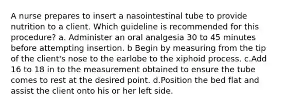 A nurse prepares to insert a nasointestinal tube to provide nutrition to a client. Which guideline is recommended for this procedure? a. Administer an oral analgesia 30 to 45 minutes before attempting insertion. b Begin by measuring from the tip of the client's nose to the earlobe to the xiphoid process. c.Add 16 to 18 in to the measurement obtained to ensure the tube comes to rest at the desired point. d.Position the bed flat and assist the client onto his or her left side.