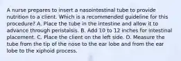 A nurse prepares to insert a nasointestinal tube to provide nutrition to a client. Which is a recommended guideline for this procedure? A. Place the tube in the intestine and allow it to advance through peristalsis. B. Add 10 to 12 inches for intestinal placement. C. Place the client on the left side. D. Measure the tube from the tip of the nose to the ear lobe and from the ear lobe to the xiphoid process.