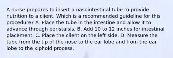 A nurse prepares to insert a nasointestinal tube to provide nutrition to a client. Which is a recommended guideline for this procedure? A. Place the tube in the intestine and allow it to advance through peristalsis. B. Add 10 to 12 inches for intestinal placement. C. Place the client on the left side. D. Measure the tube from the tip of the nose to the ear lobe and from the ear lobe to the xiphoid process.