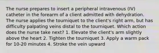 The nurse prepares to insert a peripheral intravenous (IV) catheter in the forearm of a client admitted with dehydration. The nurse applies the tourniquet to the client's right arm, but has difficulty palpating veins distal to the tourniquet. Which action does the nurse take next? 1. Elevate the client's arm slightly above the heart 2. Tighten the tourniquet 3. Apply a warm pack for 10-20 minutes 4. Stroke the vein upward