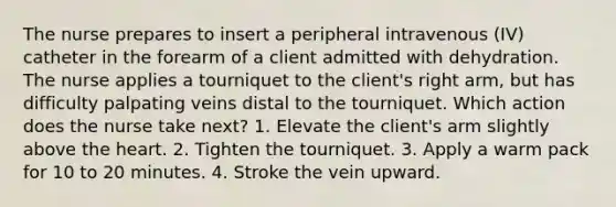 The nurse prepares to insert a peripheral intravenous (IV) catheter in the forearm of a client admitted with dehydration. The nurse applies a tourniquet to the client's right arm, but has difficulty palpating veins distal to the tourniquet. Which action does the nurse take next? 1. Elevate the client's arm slightly above the heart. 2. Tighten the tourniquet. 3. Apply a warm pack for 10 to 20 minutes. 4. Stroke the vein upward.