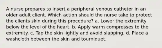A nurse prepares to insert a peripheral venous catheter in an older adult client. Which action should the nurse take to protect the clients skin during this procedure? a. Lower the extremity below the level of the heart. b. Apply warm compresses to the extremity. c. Tap the skin lightly and avoid slapping. d. Place a washcloth between the skin and tourniquet.