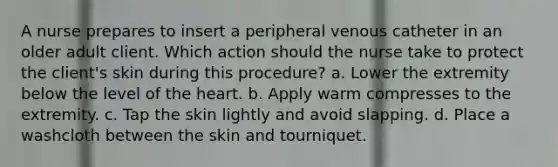 A nurse prepares to insert a peripheral venous catheter in an older adult client. Which action should the nurse take to protect the client's skin during this procedure? a. Lower the extremity below the level of the heart. b. Apply warm compresses to the extremity. c. Tap the skin lightly and avoid slapping. d. Place a washcloth between the skin and tourniquet.