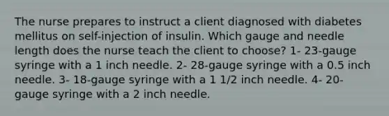 The nurse prepares to instruct a client diagnosed with diabetes mellitus on self-injection of insulin. Which gauge and needle length does the nurse teach the client to choose? 1- 23-gauge syringe with a 1 inch needle. 2- 28-gauge syringe with a 0.5 inch needle. 3- 18-gauge syringe with a 1 1/2 inch needle. 4- 20-gauge syringe with a 2 inch needle.