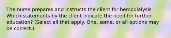 The nurse prepares and instructs the client for hemodialysis. Which statements by the client indicate the need for further education? (Select all that apply. One, some, or all options may be correct.)