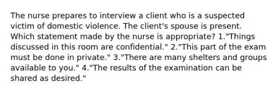 The nurse prepares to interview a client who is a suspected victim of domestic violence. The client's spouse is present. Which statement made by the nurse is appropriate? 1."Things discussed in this room are confidential." 2."This part of the exam must be done in private." 3."There are many shelters and groups available to you." 4."The results of the examination can be shared as desired."