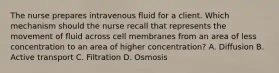 The nurse prepares intravenous fluid for a client. Which mechanism should the nurse recall that represents the movement of fluid across cell membranes from an area of less concentration to an area of higher​ concentration? A. Diffusion B. Active transport C. Filtration D. Osmosis