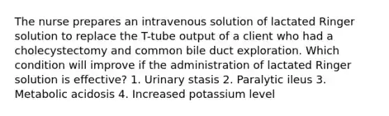 The nurse prepares an intravenous solution of lactated Ringer solution to replace the T-tube output of a client who had a cholecystectomy and common bile duct exploration. Which condition will improve if the administration of lactated Ringer solution is effective? 1. Urinary stasis 2. Paralytic ileus 3. Metabolic acidosis 4. Increased potassium level