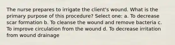 The nurse prepares to irrigate the client's wound. What is the primary purpose of this procedure? Select one: a. To decrease scar formation b. To cleanse the wound and remove bacteria c. To improve circulation from the wound d. To decrease irritation from wound drainage