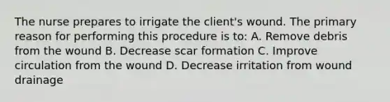 The nurse prepares to irrigate the client's wound. The primary reason for performing this procedure is to: A. Remove debris from the wound B. Decrease scar formation C. Improve circulation from the wound D. Decrease irritation from wound drainage