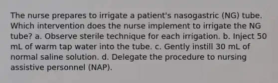 The nurse prepares to irrigate a patient's nasogastric (NG) tube. Which intervention does the nurse implement to irrigate the NG tube? a. Observe sterile technique for each irrigation. b. Inject 50 mL of warm tap water into the tube. c. Gently instill 30 mL of normal saline solution. d. Delegate the procedure to nursing assistive personnel (NAP).