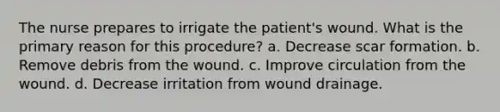 The nurse prepares to irrigate the patient's wound. What is the primary reason for this procedure? a. Decrease scar formation. b. Remove debris from the wound. c. Improve circulation from the wound. d. Decrease irritation from wound drainage.