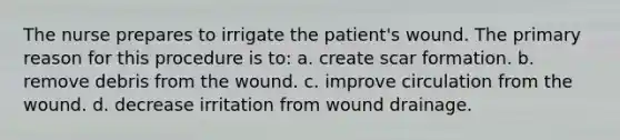 The nurse prepares to irrigate the patient's wound. The primary reason for this procedure is to: a. create scar formation. b. remove debris from the wound. c. improve circulation from the wound. d. decrease irritation from wound drainage.