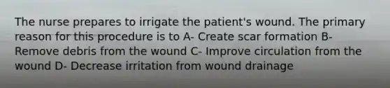 The nurse prepares to irrigate the patient's wound. The primary reason for this procedure is to A- Create scar formation B- Remove debris from the wound C- Improve circulation from the wound D- Decrease irritation from wound drainage