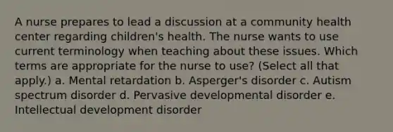 A nurse prepares to lead a discussion at a community health center regarding children's health. The nurse wants to use current terminology when teaching about these issues. Which terms are appropriate for the nurse to use? (Select all that apply.) a. Mental retardation b. Asperger's disorder c. Autism spectrum disorder d. Pervasive developmental disorder e. Intellectual development disorder