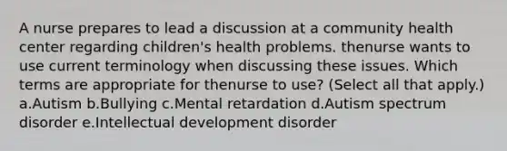 A nurse prepares to lead a discussion at a community health center regarding children's health problems. thenurse wants to use current terminology when discussing these issues. Which terms are appropriate for thenurse to use? (Select all that apply.) a.Autism b.Bullying c.Mental retardation d.Autism spectrum disorder e.Intellectual development disorder