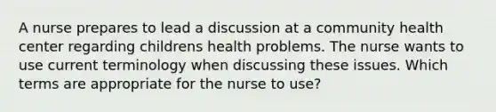 A nurse prepares to lead a discussion at a community health center regarding childrens health problems. The nurse wants to use current terminology when discussing these issues. Which terms are appropriate for the nurse to use?