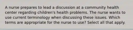 A nurse prepares to lead a discussion at a community health center regarding children's health problems. The nurse wants to use current terminology when discussing these issues. Which terms are appropriate for the nurse to use? Select all that apply.