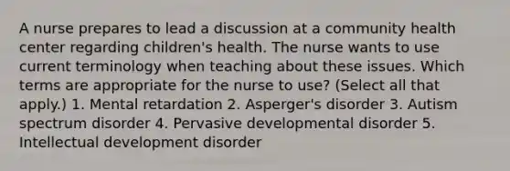 A nurse prepares to lead a discussion at a community health center regarding children's health. The nurse wants to use current terminology when teaching about these issues. Which terms are appropriate for the nurse to use? (Select all that apply.) 1. Mental retardation 2. Asperger's disorder 3. Autism spectrum disorder 4. Pervasive developmental disorder 5. Intellectual development disorder