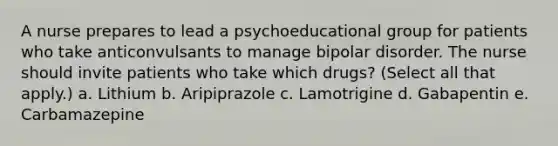 A nurse prepares to lead a psychoeducational group for patients who take anticonvulsants to manage bipolar disorder. The nurse should invite patients who take which drugs? (Select all that apply.) a. Lithium b. Aripiprazole c. Lamotrigine d. Gabapentin e. Carbamazepine