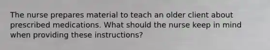 The nurse prepares material to teach an older client about prescribed medications. What should the nurse keep in mind when providing these instructions?