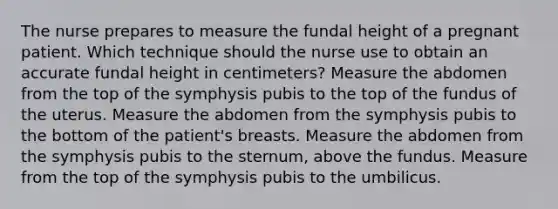 The nurse prepares to measure the fundal height of a pregnant patient. Which technique should the nurse use to obtain an accurate fundal height in centimeters? Measure the abdomen from the top of the symphysis pubis to the top of the fundus of the uterus. Measure the abdomen from the symphysis pubis to the bottom of the patient's breasts. Measure the abdomen from the symphysis pubis to the sternum, above the fundus. Measure from the top of the symphysis pubis to the umbilicus.