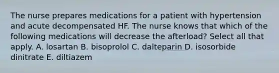 The nurse prepares medications for a patient with hypertension and acute decompensated HF. The nurse knows that which of the following medications will decrease the afterload? Select all that apply. A. losartan B. bisoprolol C. dalteparin D. isosorbide dinitrate E. diltiazem