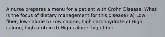 A nurse prepares a menu for a patient with Crohn Disease. What is the focus of dietary management for this disease? a) Low fiber, low calorie b) Low calorie, high carbohydrate c) High calorie, high protein d) High calorie, high fiber