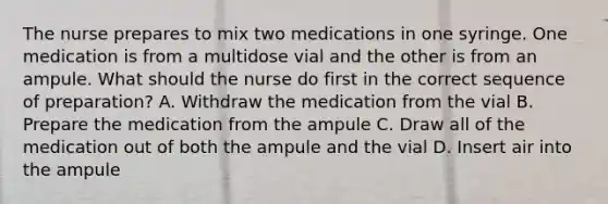 The nurse prepares to mix two medications in one syringe. One medication is from a multidose vial and the other is from an ampule. What should the nurse do first in the correct sequence of preparation? A. Withdraw the medication from the vial B. Prepare the medication from the ampule C. Draw all of the medication out of both the ampule and the vial D. Insert air into the ampule