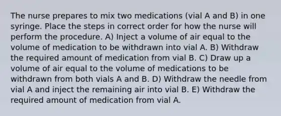 The nurse prepares to mix two medications (vial A and B) in one syringe. Place the steps in correct order for how the nurse will perform the procedure. A) Inject a volume of air equal to the volume of medication to be withdrawn into vial A. B) Withdraw the required amount of medication from vial B. C) Draw up a volume of air equal to the volume of medications to be withdrawn from both vials A and B. D) Withdraw the needle from vial A and inject the remaining air into vial B. E) Withdraw the required amount of medication from vial A.