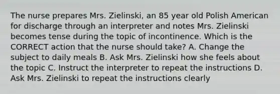 The nurse prepares Mrs. Zielinski, an 85 year old Polish American for discharge through an interpreter and notes Mrs. Zielinski becomes tense during the topic of incontinence. Which is the CORRECT action that the nurse should take? A. Change the subject to daily meals B. Ask Mrs. Zielinski how she feels about the topic C. Instruct the interpreter to repeat the instructions D. Ask Mrs. Zielinski to repeat the instructions clearly