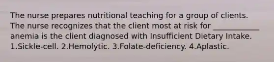 The nurse prepares nutritional teaching for a group of clients. The nurse recognizes that the client most at risk for ____________ anemia is the client diagnosed with Insufficient Dietary Intake. 1.Sickle-cell. 2.Hemolytic. 3.Folate-deficiency. 4.Aplastic.