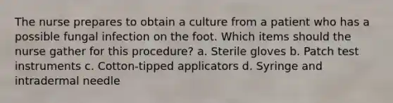 The nurse prepares to obtain a culture from a patient who has a possible fungal infection on the foot. Which items should the nurse gather for this procedure? a. Sterile gloves b. Patch test instruments c. Cotton-tipped applicators d. Syringe and intradermal needle