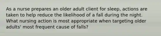 As a nurse prepares an older adult client for sleep, actions are taken to help reduce the likelihood of a fall during the night. What nursing action is most appropriate when targeting older adults' most frequent cause of falls?