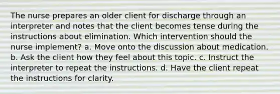 The nurse prepares an older client for discharge through an interpreter and notes that the client becomes tense during the instructions about elimination. Which intervention should the nurse implement? a. Move onto the discussion about medication. b. Ask the client how they feel about this topic. c. Instruct the interpreter to repeat the instructions. d. Have the client repeat the instructions for clarity.