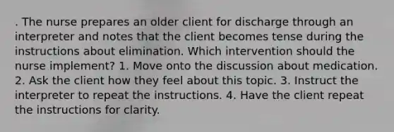 . The nurse prepares an older client for discharge through an interpreter and notes that the client becomes tense during the instructions about elimination. Which intervention should the nurse implement? 1. Move onto the discussion about medication. 2. Ask the client how they feel about this topic. 3. Instruct the interpreter to repeat the instructions. 4. Have the client repeat the instructions for clarity.