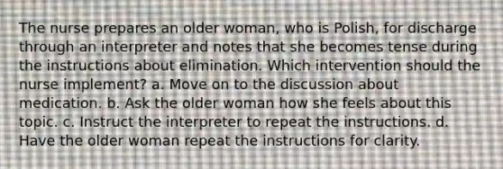 The nurse prepares an older woman, who is Polish, for discharge through an interpreter and notes that she becomes tense during the instructions about elimination. Which intervention should the nurse implement? a. Move on to the discussion about medication. b. Ask the older woman how she feels about this topic. c. Instruct the interpreter to repeat the instructions. d. Have the older woman repeat the instructions for clarity.