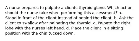 A nurse prepares to palpate a clients thyroid gland. Which action should the nurse take when performing this assessment? a. Stand in front of the client instead of behind the client. b. Ask the client to swallow after palpating the thyroid. c. Palpate the right lobe with the nurses left hand. d. Place the client in a sitting position with the chin tucked down.